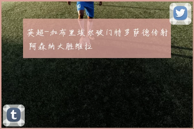 英超-加布里埃尔破门特罗萨德传射 阿森纳大胜维拉