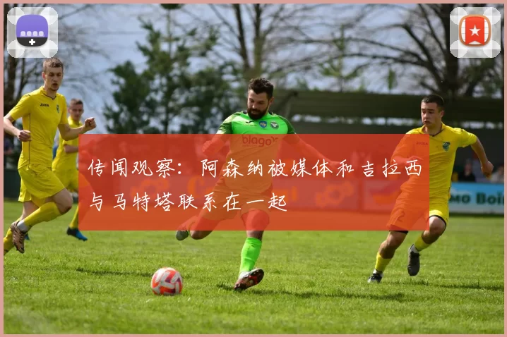 传闻观察：阿森纳被媒体和吉拉西与马特塔联系在一起