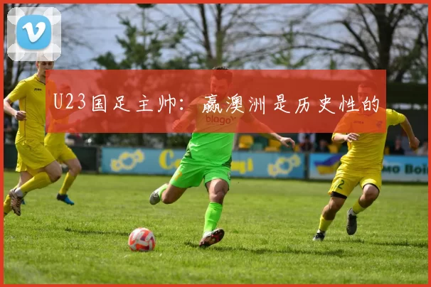 U23国足主帅：赢澳洲是历史性的