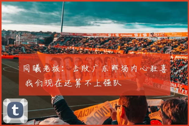同曦老板：击败广东那场内心狂喜 我们现在还算不上强队