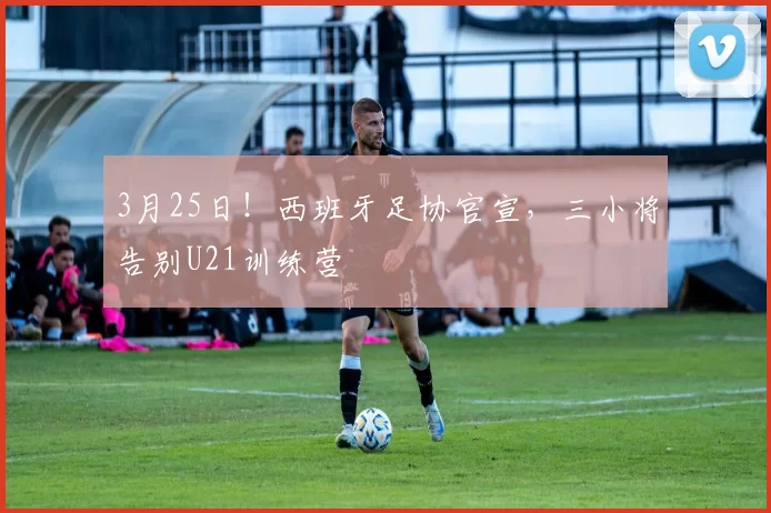 3月25日！西班牙足协官宣，三小将告别U21训练营
