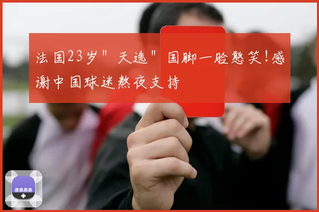 法国23岁＂天选＂国脚一脸憨笑!感谢中国球迷熬夜支持