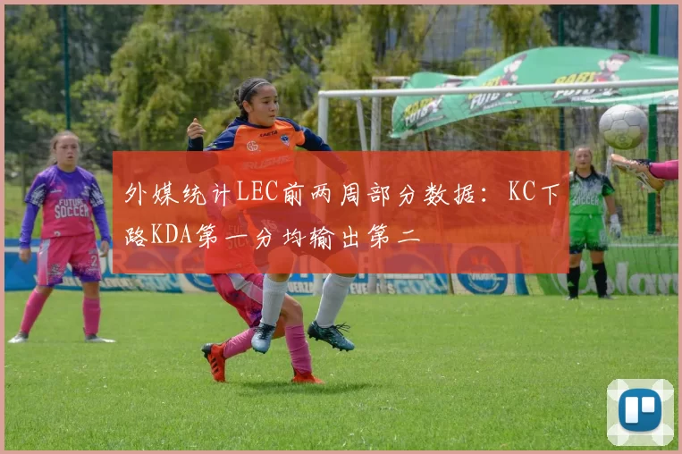 外媒统计LEC前两周部分数据：KC下路KDA第一分均输出第二