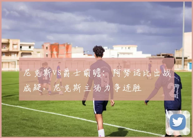 尼克斯vs爵士前瞻：阿努诺比出战成疑，尼克斯主场力争连胜