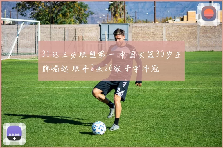 31记三分联盟第一 中国女篮30岁王牌崛起 联手2米26张子宇冲冠