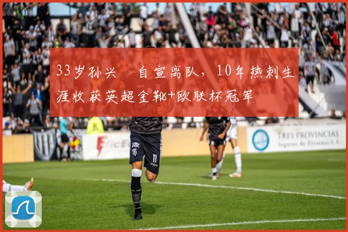 33岁孙兴慜自宣离队，10年热刺生涯收获英超金靴+欧联杯冠军
