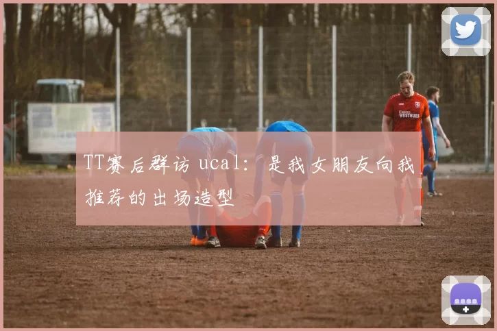 TT赛后群访 ucal：是我女朋友向我推荐的出场造型