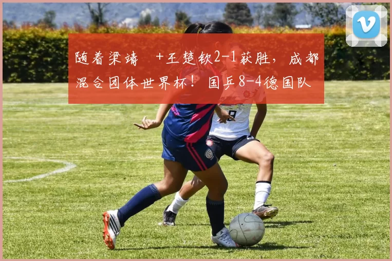 随着梁靖崑+王楚钦2-1获胜，成都混合团体世界杯！国乒8-4德国队